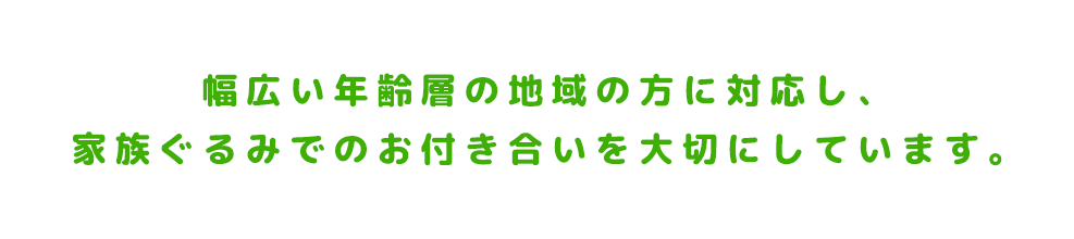 幅広い年齢層の地域の方に対応し、家族ぐるみでのお付き合いを大切にしています。